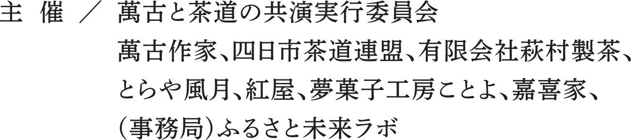 主 催 / 萬古と茶道の共演実行委員会萬古作家、四日市茶道連盟、有限会社萩村製茶、とらや風月、紅屋、夢菓子工房ことよ、嘉喜家、(事務局)ふるさと未来ラボ