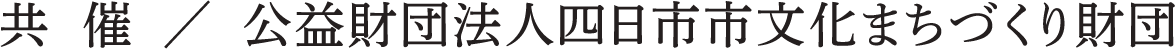 共 催 / 公益財団法人四日市市文化まちづくり財団