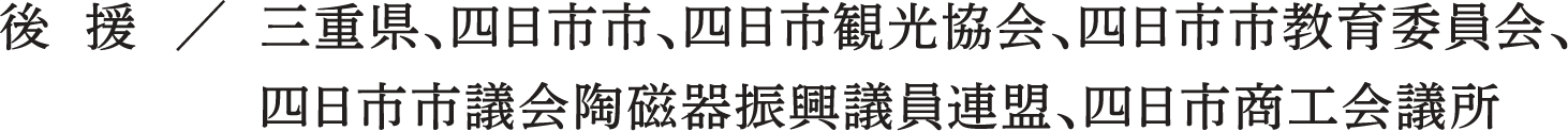 後 援 / 三重県、四日市市、四日市観光協会、四日市市教育委員会、四日市市議会陶磁器振興議員連盟、四日市商工会議所