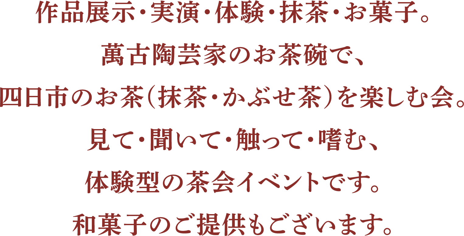 作品展示・実演・体験・抹茶・お菓子。萬古陶芸家のお茶碗で、四日市のお茶(抹茶・かぶせ茶)を楽しむ会。見て・聞いて・触って・噛む、体験型の茶会イベントです。和菓子のご提供もございます。